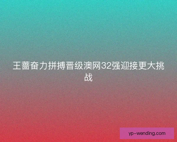 王蔷奋力拼搏晋级澳网32强迎接更大挑战