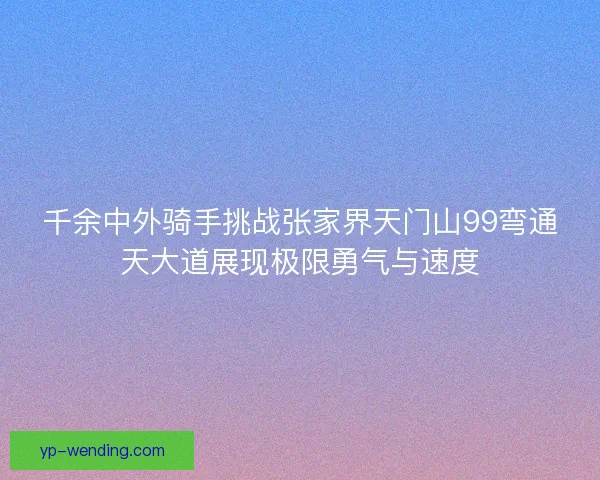 千余中外骑手挑战张家界天门山99弯通天大道展现极限勇气与速度